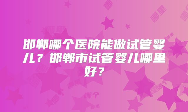 邯郸哪个医院能做试管婴儿?邯郸市试管婴儿哪里好?