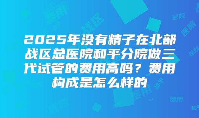 2025年没有精子在北部战区总医院和平分院做三代试管的费用高吗？费用构成是怎么样的