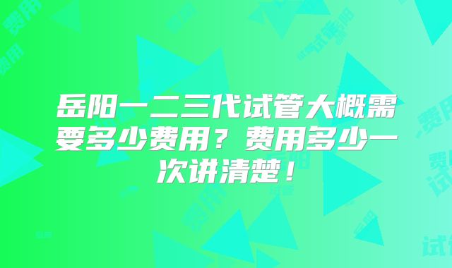 岳阳一二三代试管大概需要多少费用?费用多少一次讲清楚!