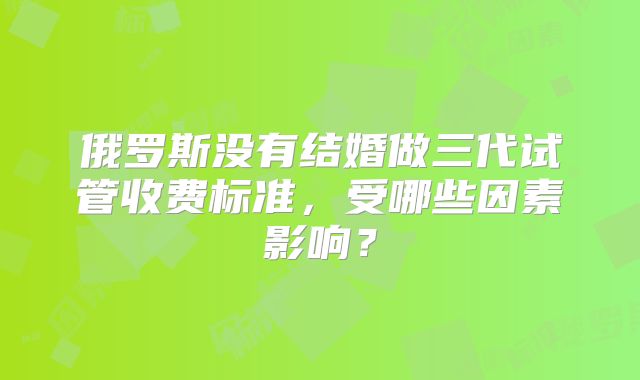 俄罗斯没有结婚做三代试管收费标准，受哪些因素影响？