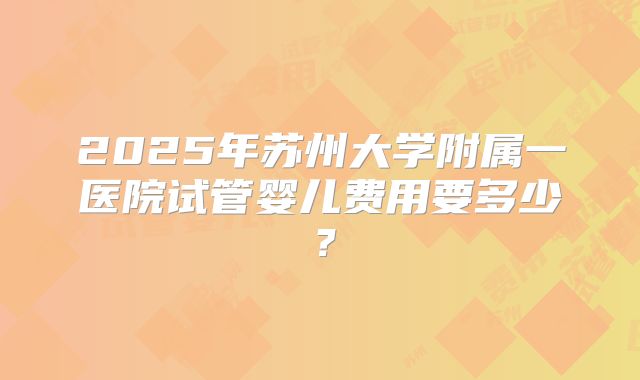 2025年苏州大学附属一医院试管婴儿费用要多少?