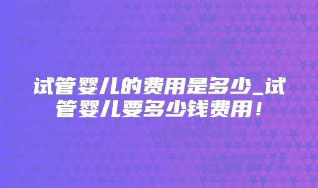 试管婴儿的费用是多少_试管婴儿要多少钱费用！