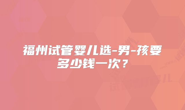 福州试管婴儿选-男-孩要多少钱一次?