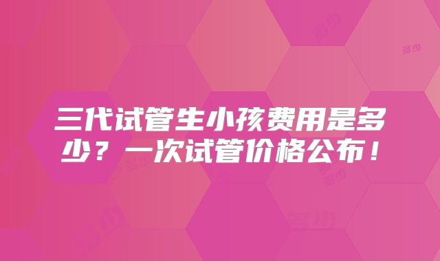 三代试管生小孩费用是多少？一次试管价格公布！