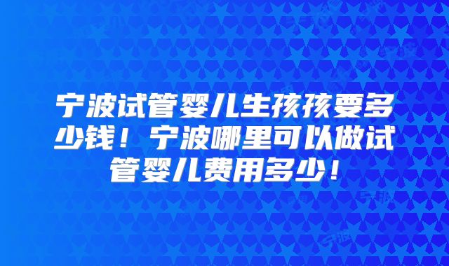 宁波试管婴儿生孩孩要多少钱!宁波哪里可以做试管婴儿费用多少!