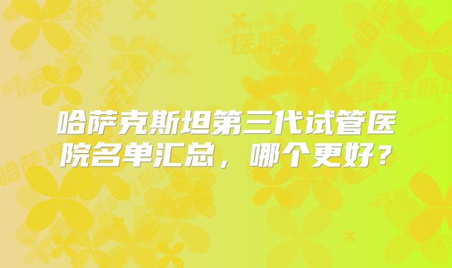 哈萨克斯坦第三代试管医院名单汇总，哪个更好？
