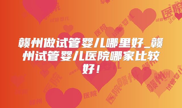 赣州做试管婴儿哪里好_赣州试管婴儿医院哪家比较好!