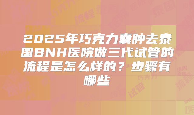 2025年巧克力囊肿去泰国BNH医院做三代试管的流程是怎么样的?步骤有哪些