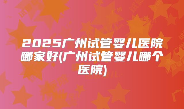 2025广州试管婴儿医院哪家好(广州试管婴儿哪个医院)