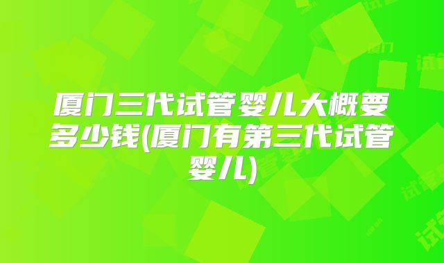 厦门三代试管婴儿大概要多少钱(厦门有第三代试管婴儿)