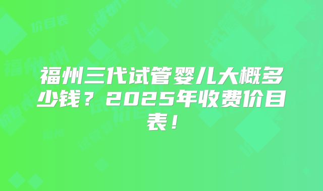福州三代试管婴儿大概多少钱?2025年收费价目表!