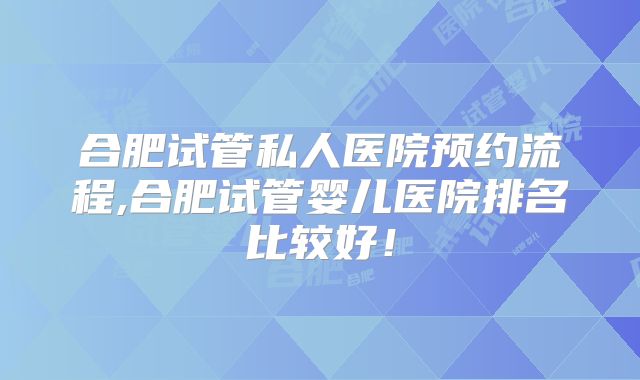 合肥试管私人医院预约流程,合肥试管婴儿医院排名比较好！