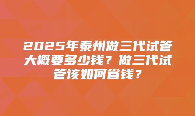 2025年泰州做三代试管大概要多少钱？做三代试管该如何省钱？