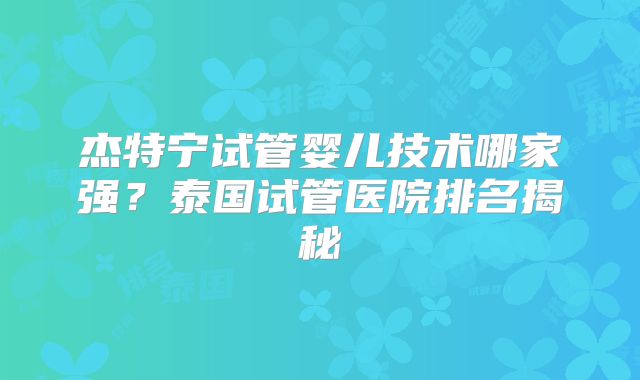 杰特宁试管婴儿技术哪家强？泰国试管医院排名揭秘
