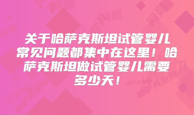 关于哈萨克斯坦试管婴儿常见问题都集中在这里！哈萨克斯坦做试管婴儿需要多少天！