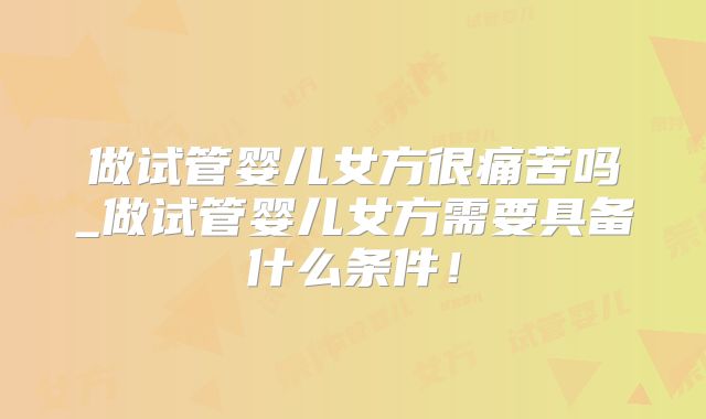 做试管婴儿女方很痛苦吗_做试管婴儿女方需要具备什么条件！