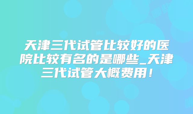 天津三代试管比较好的医院比较有名的是哪些_天津三代试管大概费用!