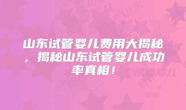 山东试管婴儿费用大揭秘,揭秘山东试管婴儿成功率真相!