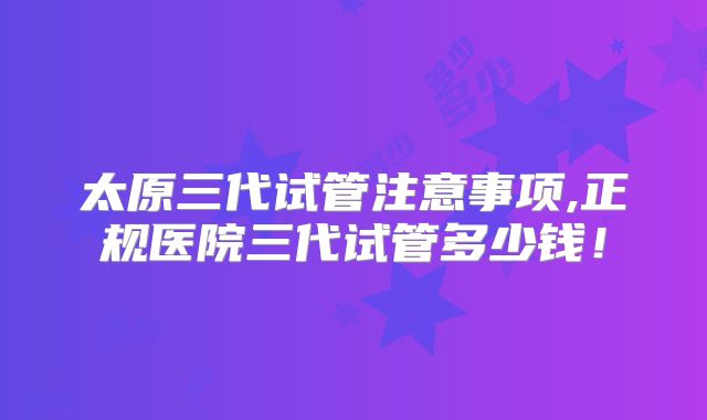 太原三代试管注意事项,正规医院三代试管多少钱!