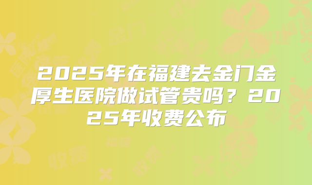 2025年在福建去金门金厚生医院做试管贵吗?2025年收费公布