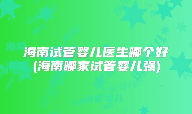 海南试管婴儿医生哪个好(海南哪家试管婴儿强)