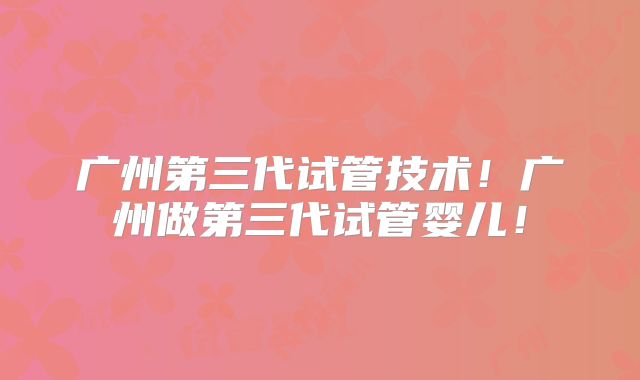 广州第三代试管技术!广州做第三代试管婴儿!