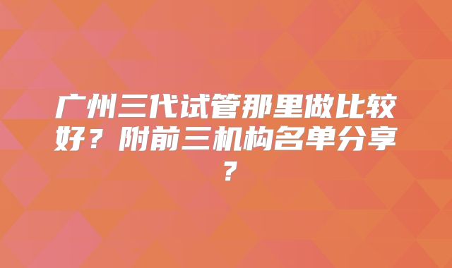 广州三代试管那里做比较好?附前三机构名单分享?