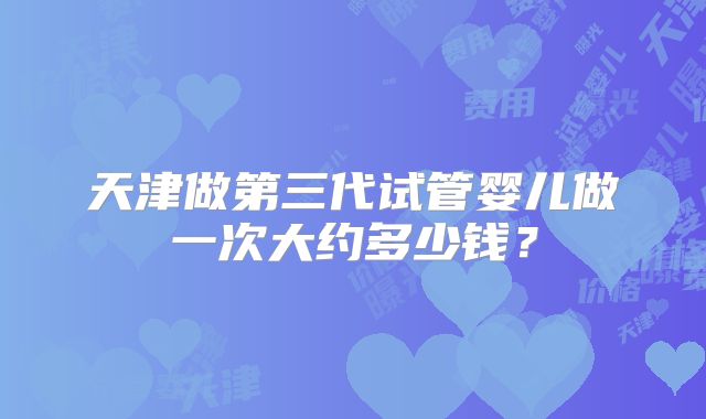 天津做第三代试管婴儿做一次大约多少钱？