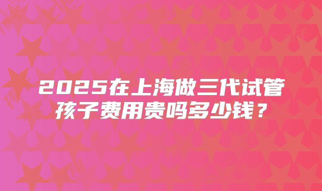 2025在上海做三代试管孩子费用贵吗多少钱？