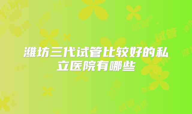 潍坊三代试管比较好的私立医院有哪些