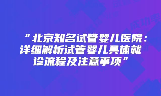 “北京知名试管婴儿医院:详细解析试管婴儿具体就诊流程及注意事项”