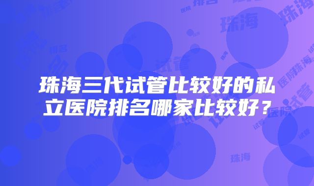 珠海三代试管比较好的私立医院排名哪家比较好？