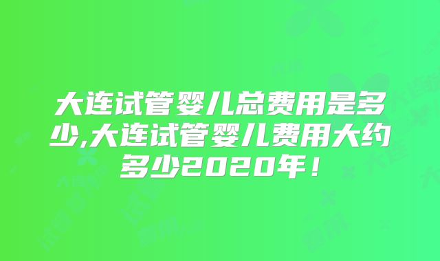 大连试管婴儿总费用是多少,大连试管婴儿费用大约多少2020年!