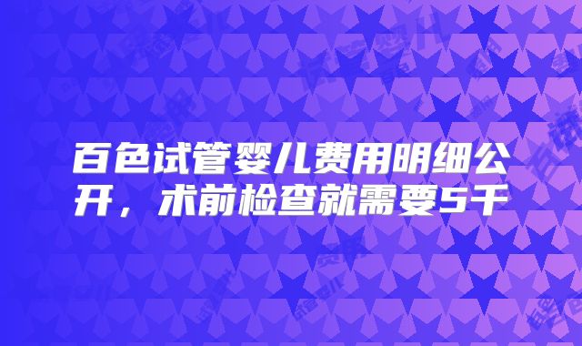 百色试管婴儿费用明细公开，术前检查就需要5千