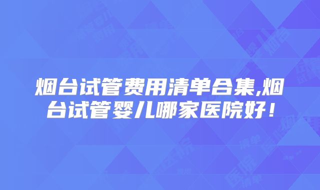 烟台试管费用清单合集,烟台试管婴儿哪家医院好!