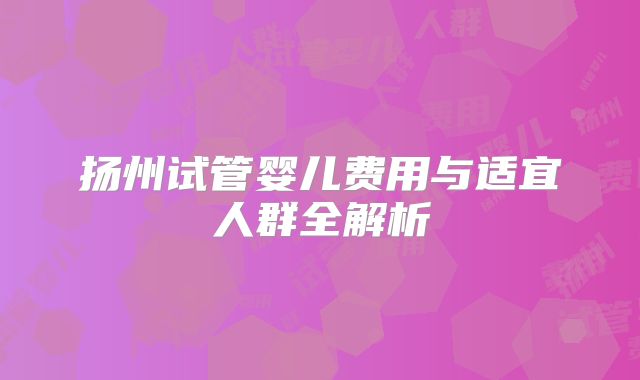 扬州试管婴儿费用与适宜人群全解析