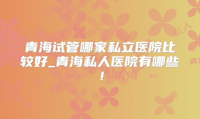 青海试管哪家私立医院比较好_青海私人医院有哪些！