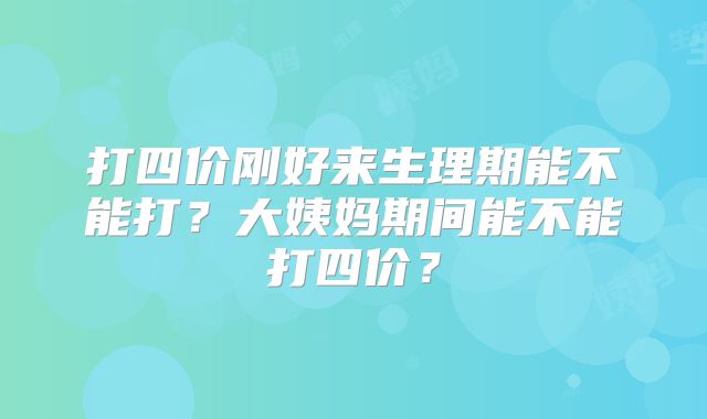 打四价刚好来生理期能不能打？大姨妈期间能不能打四价？