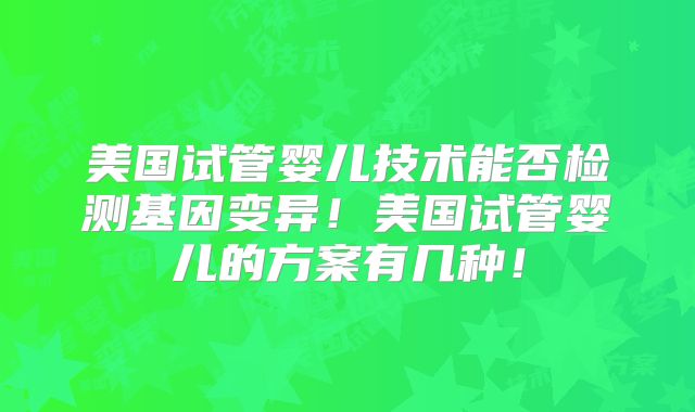 美国试管婴儿技术能否检测基因变异！美国试管婴儿的方案有几种！