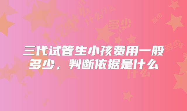 三代试管生小孩费用一般多少,判断依据是什么