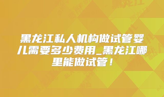 黑龙江私人机构做试管婴儿需要多少费用_黑龙江哪里能做试管!