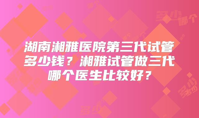 湖南湘雅医院第三代试管多少钱？湘雅试管做三代哪个医生比较好？