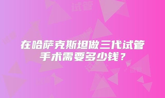 在哈萨克斯坦做三代试管手术需要多少钱?