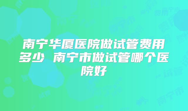 南宁华厦医院做试管费用多少 南宁市做试管哪个医院好