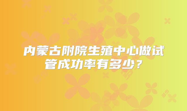 内蒙古附院生殖中心做试管成功率有多少？