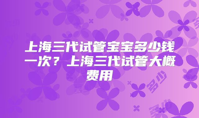 上海三代试管宝宝多少钱一次?上海三代试管大概费用