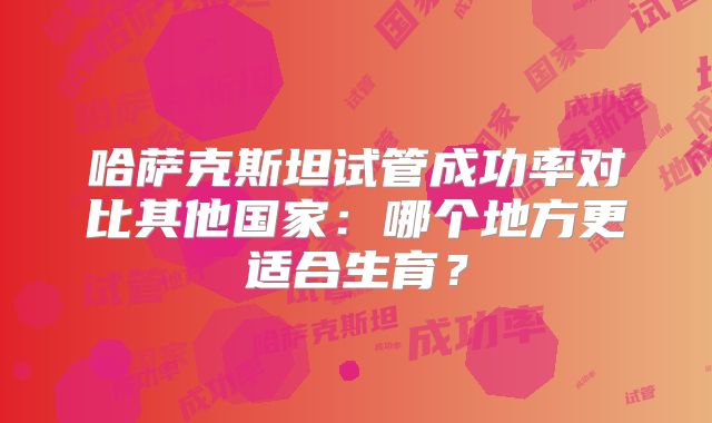 哈萨克斯坦试管成功率对比其他国家:哪个地方更适合生育?