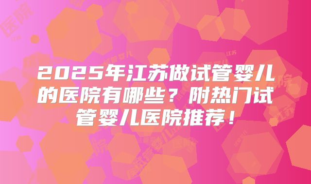 2025年江苏做试管婴儿的医院有哪些?附热门试管婴儿医院推荐!