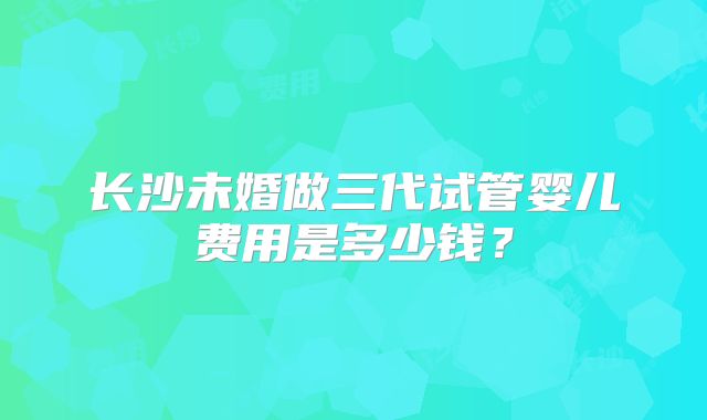 长沙未婚做三代试管婴儿费用是多少钱？