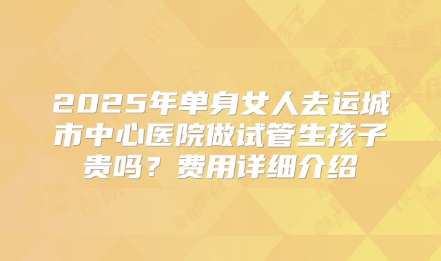 2025年单身女人去运城市中心医院做试管生孩子贵吗？费用详细介绍